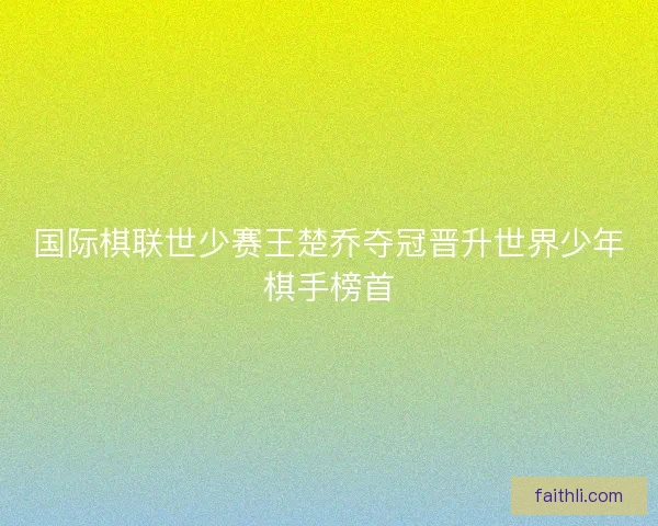 国际棋联世少赛王楚乔夺冠晋升世界少年棋手榜首