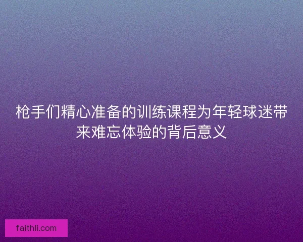 枪手们精心准备的训练课程为年轻球迷带来难忘体验的背后意义