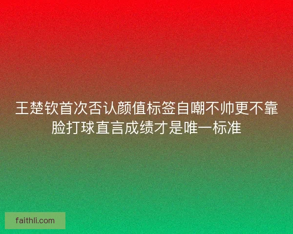 王楚钦首次否认颜值标签自嘲不帅更不靠脸打球直言成绩才是唯一标准