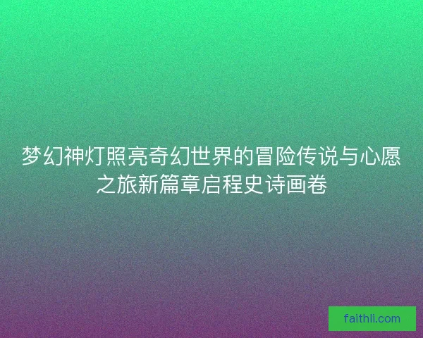 梦幻神灯照亮奇幻世界的冒险传说与心愿之旅新篇章启程史诗画卷