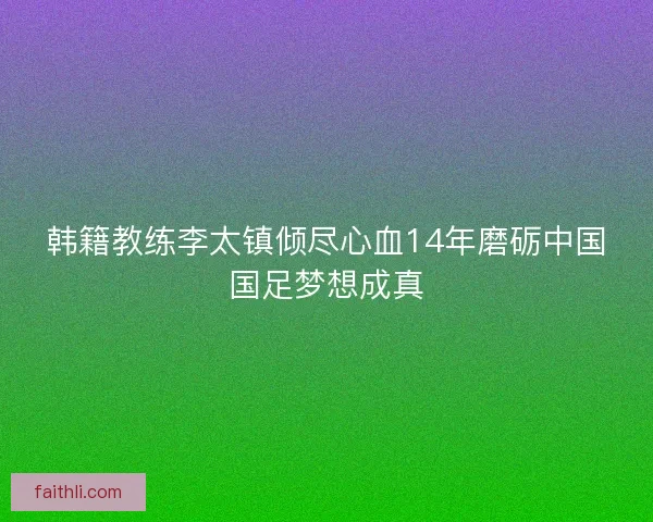 韩籍教练李太镇倾尽心血14年磨砺中国国足梦想成真